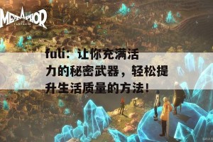 fuli：让你充满活力的秘密武器，轻松提升生活质量的方法！