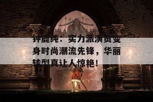 钟鹿纯：实力派演员变身时尚潮流先锋，华丽转型真让人惊艳！