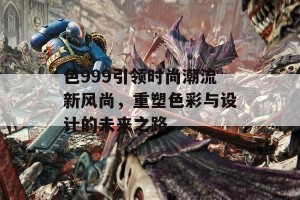 色999引领时尚潮流新风尚，重塑色彩与设计的未来之路