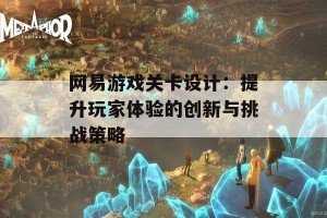 网易游戏关卡设计：提升玩家体验的创新与挑战策略