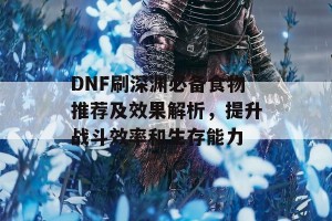 DNF刷深渊必备食物推荐及效果解析，提升战斗效率和生存能力