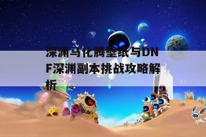 深渊马化腾壁纸与DNF深渊副本挑战攻略解析