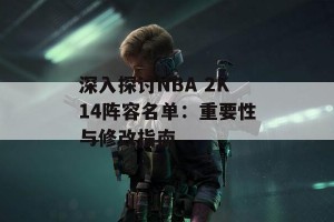 深入探讨NBA 2K14阵容名单：重要性与修改指南