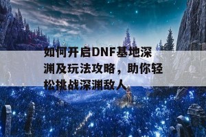 如何开启DNF基地深渊及玩法攻略，助你轻松挑战深渊敌人