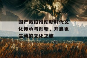 国产微拍推动新时代文化传承与创新，开启更生动的文化之旅