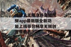 成版人无限次抖音短视频app最新版全新功能上线带你畅享无限创意乐趣