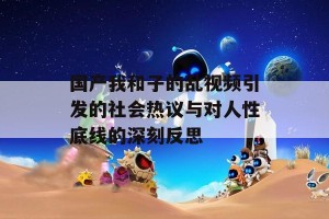 国产我和子的乱视频引发的社会热议与对人性底线的深刻反思