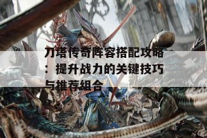 刀塔传奇阵容搭配攻略：提升战力的关键技巧与推荐组合