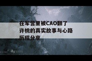 在军营里被CAO翻了许桃的真实故事与心路历程分享