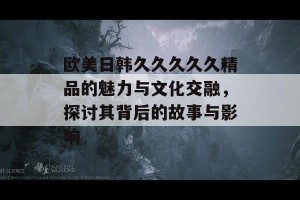 欧美日韩久久久久久精品的魅力与文化交融，探讨其背后的故事与影响