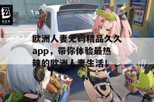 欧洲人妻无码精品久久app，带你体验最热辣的欧洲人妻生活！