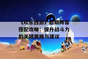 《欢乐西游》后期阵容搭配攻略：提升战斗力的关键策略与建议