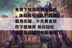 免费下载这些黄金软件，体验无与伦比的网络服务乐趣，十大黄金软件下载推荐 助你轻松享受高品质网络服务体验