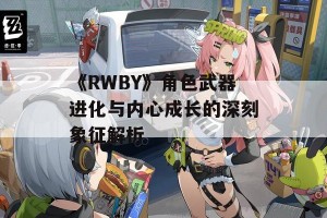 《RWBY》角色武器进化与内心成长的深刻象征解析