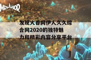 发现大香网伊人久久综合网2020的独特魅力和精彩内容分享平台