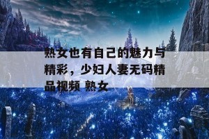 熟女也有自己的魅力与精彩，少妇人妻无码精品视频 熟女