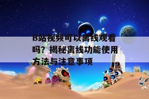 B站视频可以离线观看吗？揭秘离线功能使用方法与注意事项