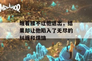 缠着腰不让他退出，结果却让他陷入了无尽的纠缠和烦恼