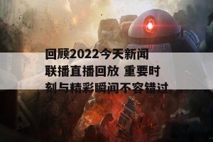 回顾2022今天新闻联播直播回放 重要时刻与精彩瞬间不容错过