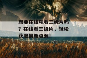 想要在线观看三级片吗？在线看三级片，轻松获取最新资源！