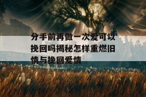 分手前再做一次爱可以挽回吗揭秘怎样重燃旧情与挽回爱情