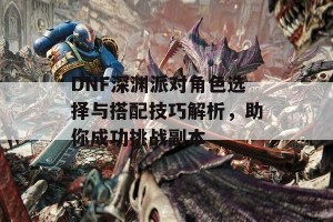 DNF深渊派对角色选择与搭配技巧解析，助你成功挑战副本