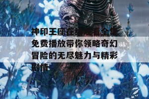 神印王座在线观看全集免费播放带你领略奇幻冒险的无尽魅力与精彩剧情