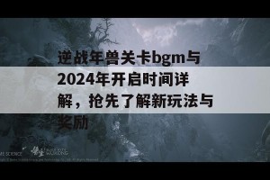 逆战年兽关卡bgm与2024年开启时间详解，抢先了解新玩法与奖励