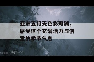 亚洲五月天色彩斑斓，感受这个充满活力与创意的季节气息