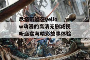 尽情沉浸在yellow动漫的高清无删减视听盛宴与精彩故事体验中！