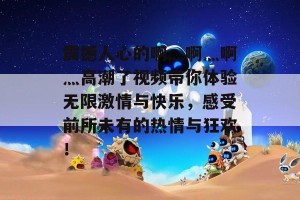 震撼人心的啊灬啊灬啊灬高潮了视频带你体验无限激情与快乐，感受前所未有的热情与狂欢！