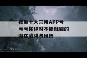 夜里十大禁用APP亏亏亏你绝对不能触碰的潜在陷阱与风险