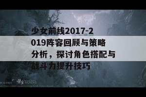 少女前线2017-2019阵容回顾与策略分析，探讨角色搭配与战斗力提升技巧