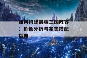 如何构建最强三国阵容：角色分析与完美搭配指南