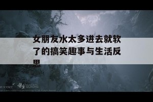 女朋友水太多进去就软了的搞笑趣事与生活反思