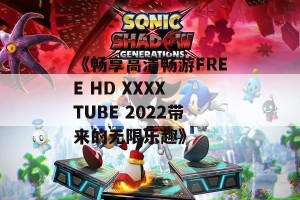 《畅享高清畅游FREE HD XXXX TUBE 2022带来的无限乐趣》