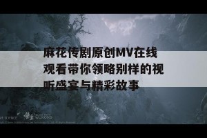 麻花传剧原创MV在线观看带你领略别样的视听盛宴与精彩故事