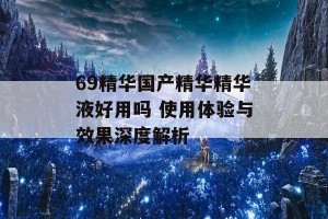 69精华国产精华精华液好用吗 使用体验与效果深度解析