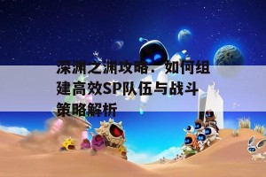 深渊之渊攻略：如何组建高效SP队伍与战斗策略解析