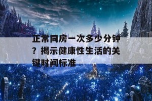 正常同房一次多少分钟？揭示健康性生活的关键时间标准