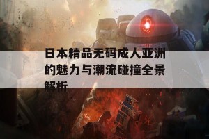 日本精品无码成人亚洲的魅力与潮流碰撞全景解析