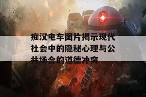 痴汉电车图片揭示现代社会中的隐秘心理与公共场合的道德冲突