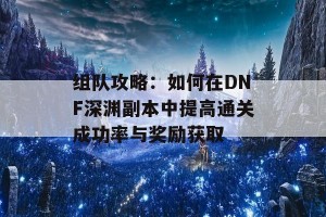 组队攻略：如何在DNF深渊副本中提高通关成功率与奖励获取