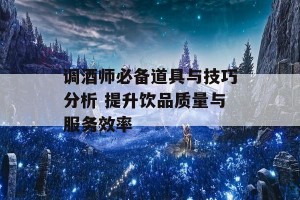 调酒师必备道具与技巧分析 提升饮品质量与服务效率