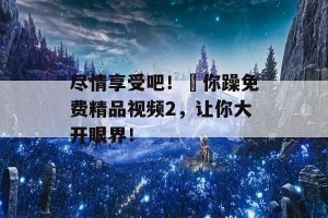 尽情享受吧！仼你躁免费精品视频2，让你大开眼界！