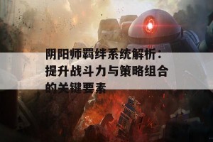 阴阳师羁绊系统解析：提升战斗力与策略组合的关键要素