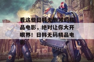 看这些日韩无删减的精品电影，绝对让你大开眼界！日韩无码精品电影