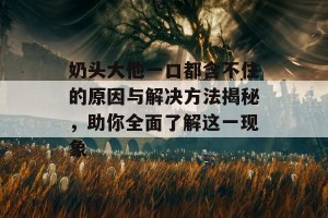 奶头大他一口都含不住的原因与解决方法揭秘，助你全面了解这一现象