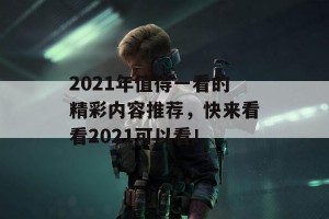 2021年值得一看的精彩内容推荐，快来看看2021可以看！