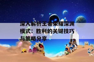 深入解析王者荣耀深渊模式：胜利的关键技巧与策略分享